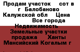 Продам участок 12 сот в г. Балобаново Калужской обл. › Цена ­ 850 000 - Все города Недвижимость » Земельные участки продажа   . Ханты-Мансийский,Когалым г.